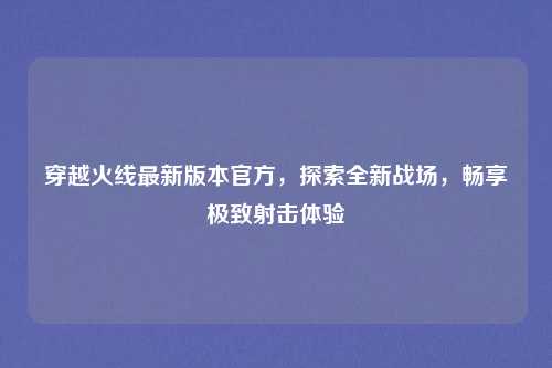 穿越火线最新版本官方,探索全新战场,畅享极致射击体验