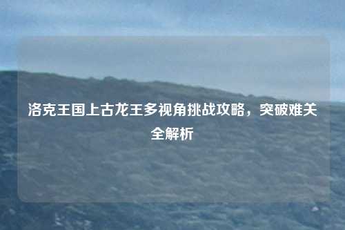 洛克王国上古龙王多视角挑战攻略,突破难关全解析