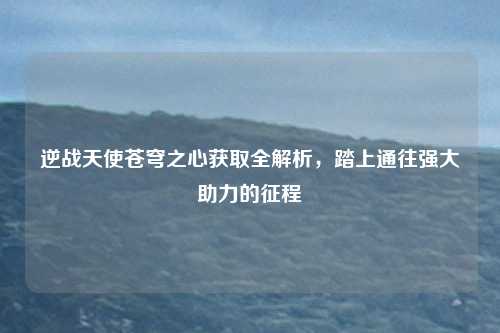 逆战天使苍穹之心获取全解析,踏上通往强大助力的征程