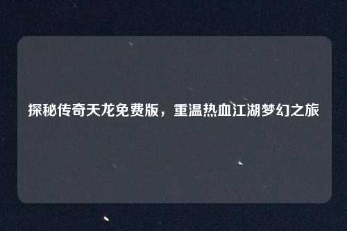 探秘传奇天龙免费版,重温热血江湖梦幻之旅