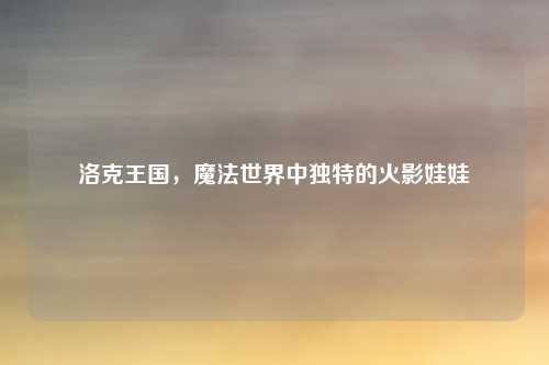洛克王国，魔法世界中独特的火影娃娃