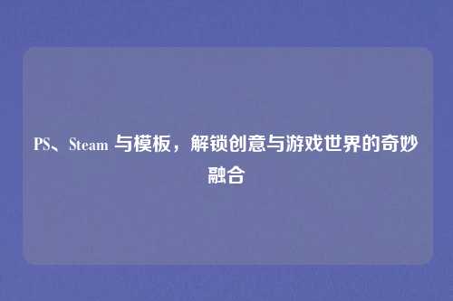 PS、Steam 与模板,解锁创意与游戏世界的奇妙融合