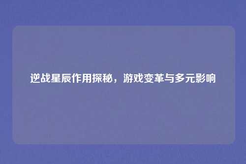 逆战星辰作用探秘，游戏变革与多元影响
