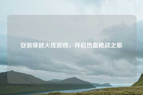 安装穿越火线游戏,开启热血枪战之旅