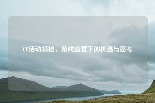 CF活动领枪,游戏盛宴下的机遇与思考