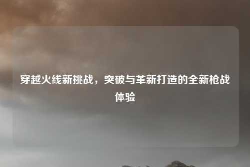 穿越火线新挑战，突破与革新打造的全新枪战体验