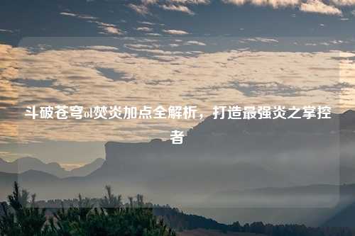 斗破苍穹ol焚炎加点全解析,打造最强炎之掌控者