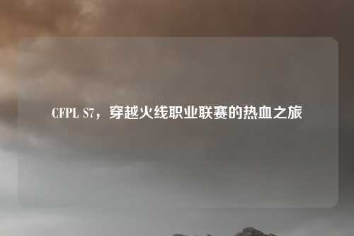 CFPL S7，穿越火线职业联赛的热血之旅