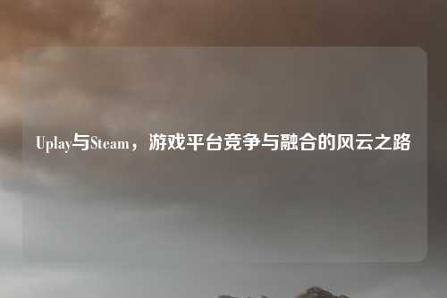 Uplay与Steam,游戏平台竞争与融合的风云之路