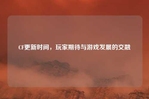 CF更新时间,玩家期待与游戏发展的交融