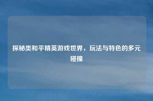 探秘类和平精英游戏世界,玩法与特色的多元碰撞