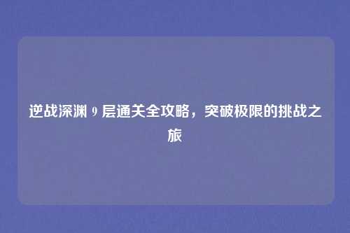 逆战深渊 9 层通关全攻略，突破极限的挑战之旅