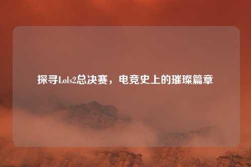 探寻Lols2总决赛,电竞史上的璀璨篇章