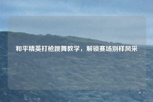 和平精英打枪跳舞教学,解锁赛场别样风采