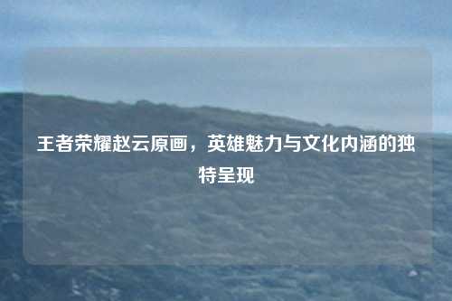 王者荣耀赵云原画,英雄魅力与文化内涵的独特呈现