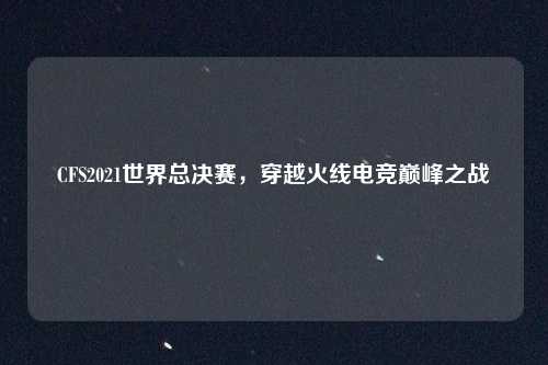 CFS2021世界总决赛，穿越火线电竞巅峰之战