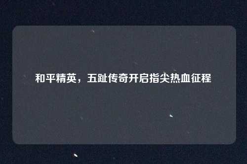 和平精英，五趾传奇开启指尖热血征程