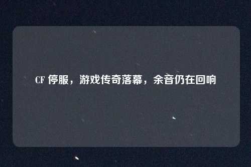 CF 停服,游戏传奇落幕,余音仍在回响