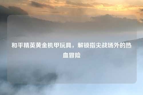 和平精英黄金机甲玩具，解锁指尖战场外的热血冒险