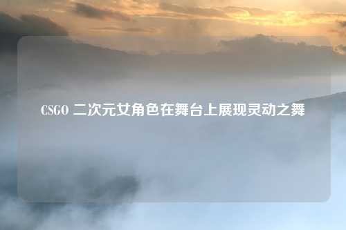CSGO 二次元女角色在舞台上展现灵动之舞