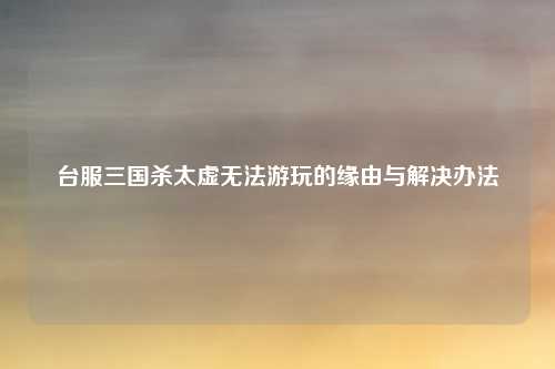 台服三国杀太虚无法游玩的缘由与解决办法
