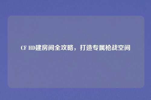 CF HD建房间全攻略,打造专属枪战空间