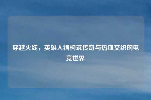 穿越火线，英雄人物构筑传奇与热血交织的电竞世界