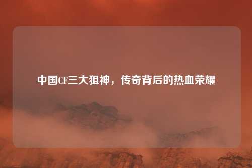 中国CF三大狙神，传奇背后的热血荣耀