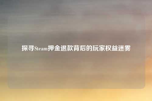 探寻Steam押金退款背后的玩家权益迷雾