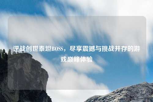逆战创世泰坦BOSS，尽享震撼与挑战并存的游戏巅峰体验