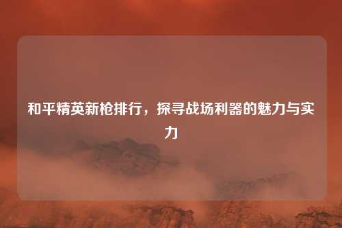和平精英新枪排行，探寻战场利器的魅力与实力