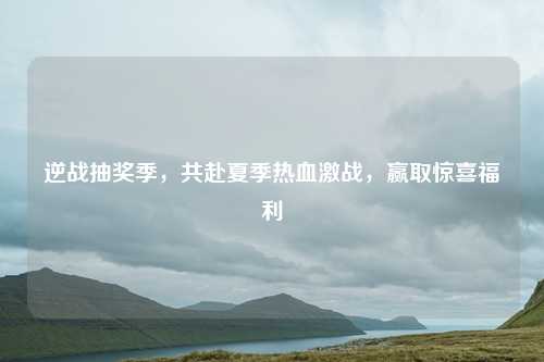 逆战抽奖季,共赴夏季热血激战,赢取惊喜福利