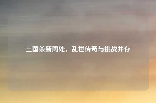 三国杀新周处,乱世传奇与挑战并存