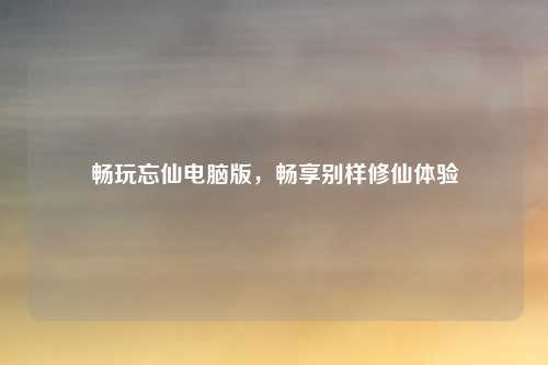 畅玩忘仙电脑版，畅享别样修仙体验
