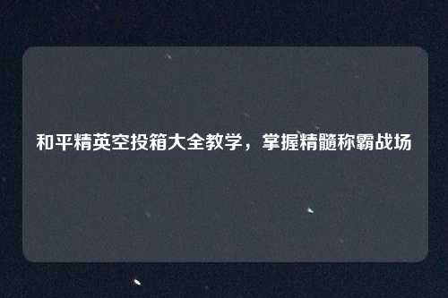 和平精英空投箱大全教学,掌握精髓称霸战场