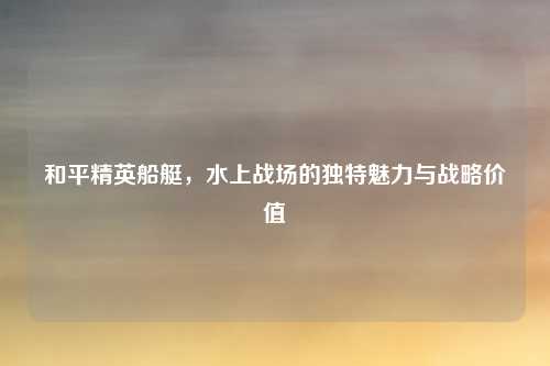 和平精英船艇,水上战场的独特魅力与战略价值