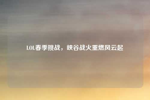 LOL春季挑战,峡谷战火重燃风云起