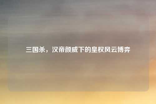 三国杀,汉帝颜威下的皇权风云博弈