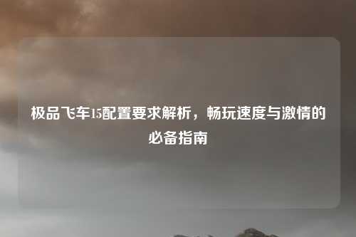 极品飞车15配置要求解析,畅玩速度与激情的必备指南