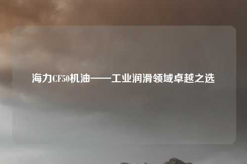 海力CF50机油——工业润滑领域卓越之选