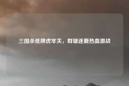 三国杀纸牌虎牢关，群雄逐鹿热血激战