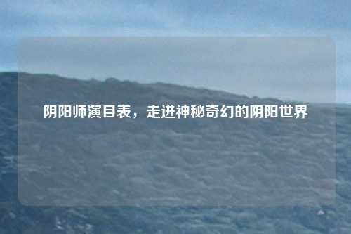 阴阳师演目表,走进神秘奇幻的阴阳世界