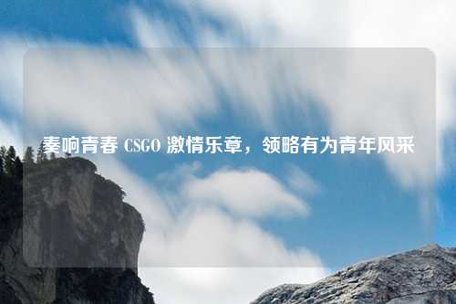 奏响青春 CSGO 激情乐章,领略有为青年风采