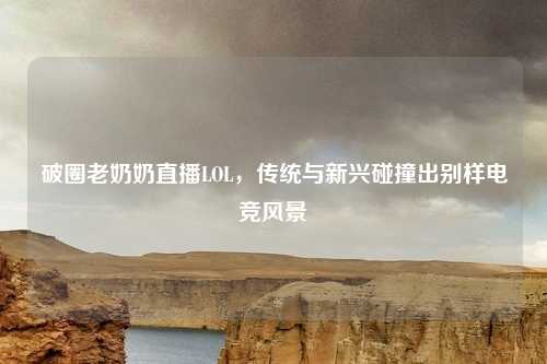 破圈老奶奶直播LOL,传统与新兴碰撞出别样电竞风景