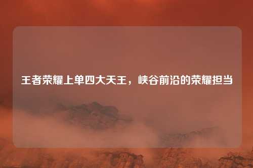 王者荣耀上单四大天王，峡谷前沿的荣耀担当