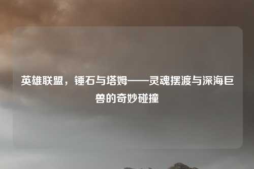 英雄联盟,锤石与塔姆——灵魂摆渡与深海巨兽的奇妙碰撞