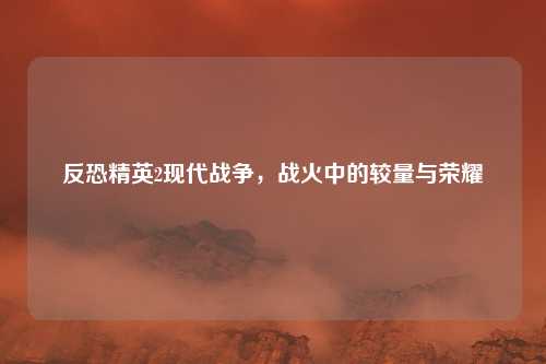 反恐精英2现代战争，战火中的较量与荣耀