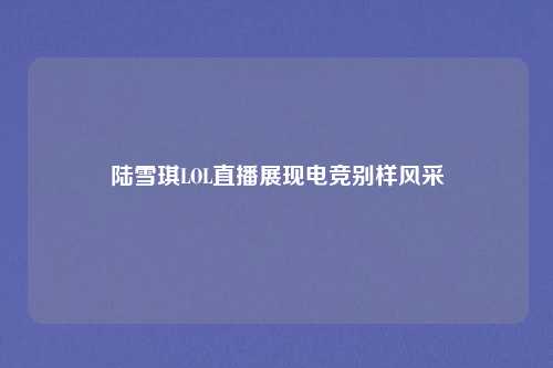 陆雪琪LOL直播展现电竞别样风采