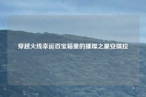 穿越火线幸运百宝箱里的璀璨之星安琪拉