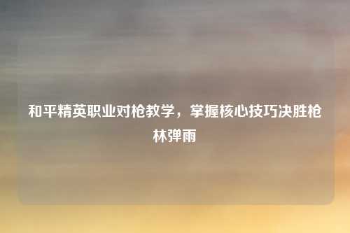 和平精英职业对枪教学,掌握核心技巧决胜枪林弹雨